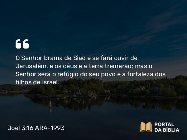 Joel 3:16 ARA-1993 - O Senhor brama de Sião e se fará ouvir de Jerusalém, e os céus e a terra tremerão; mas o Senhor será o refúgio do seu povo e a fortaleza dos filhos de Israel.