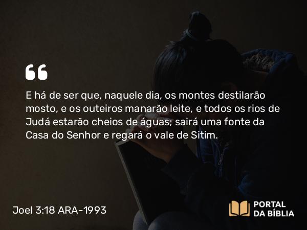 Joel 3:18 ARA-1993 - E há de ser que, naquele dia, os montes destilarão mosto, e os outeiros manarão leite, e todos os rios de Judá estarão cheios de águas; sairá uma fonte da Casa do Senhor e regará o vale de Sitim.