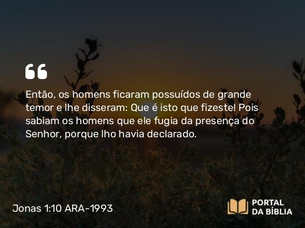 Jonas 1:10 ARA-1993 - Então, os homens ficaram possuídos de grande temor e lhe disseram: Que é isto que fizeste! Pois sabiam os homens que ele fugia da presença do Senhor, porque lho havia declarado.