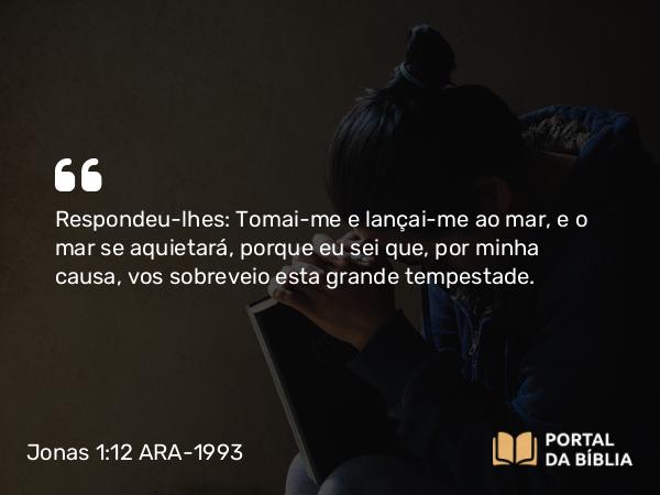 Jonas 1:12 ARA-1993 - Respondeu-lhes: Tomai-me e lançai-me ao mar, e o mar se aquietará, porque eu sei que, por minha causa, vos sobreveio esta grande tempestade.