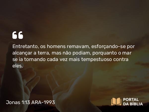 Jonas 1:13 ARA-1993 - Entretanto, os homens remavam, esforçando-se por alcançar a terra, mas não podiam, porquanto o mar se ia tornando cada vez mais tempestuoso contra eles.