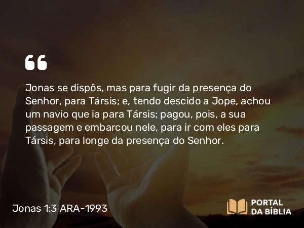 Jonas 1:3 ARA-1993 - Jonas se dispôs, mas para fugir da presença do Senhor, para Társis; e, tendo descido a Jope, achou um navio que ia para Társis; pagou, pois, a sua passagem e embarcou nele, para ir com eles para Társis, para longe da presença do Senhor.