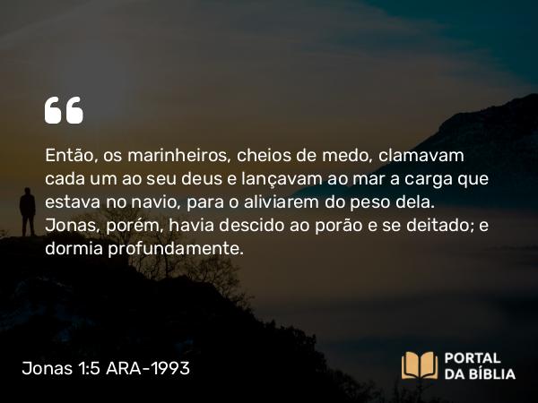 Jonas 1:5 ARA-1993 - Então, os marinheiros, cheios de medo, clamavam cada um ao seu deus e lançavam ao mar a carga que estava no navio, para o aliviarem do peso dela. Jonas, porém, havia descido ao porão e se deitado; e dormia profundamente.