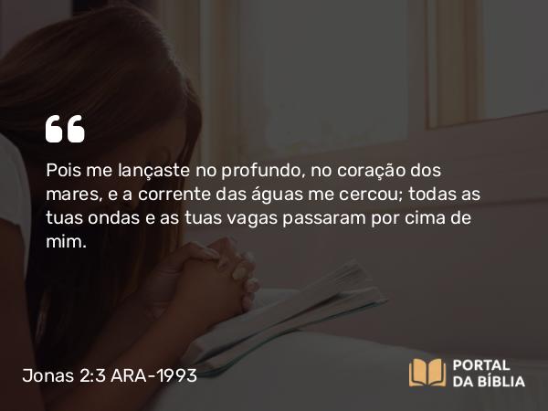 Jonas 2:3 ARA-1993 - Pois me lançaste no profundo, no coração dos mares, e a corrente das águas me cercou; todas as tuas ondas e as tuas vagas passaram por cima de mim.