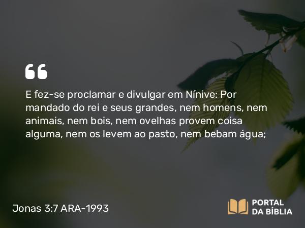 Jonas 3:7 ARA-1993 - E fez-se proclamar e divulgar em Nínive: Por mandado do rei e seus grandes, nem homens, nem animais, nem bois, nem ovelhas provem coisa alguma, nem os levem ao pasto, nem bebam água;