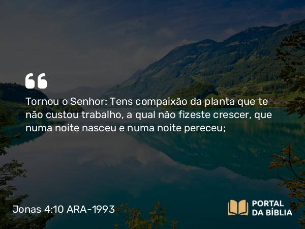 Jonas 4:10 ARA-1993 - Tornou o Senhor: Tens compaixão da planta que te não custou trabalho, a qual não fizeste crescer, que numa noite nasceu e numa noite pereceu;