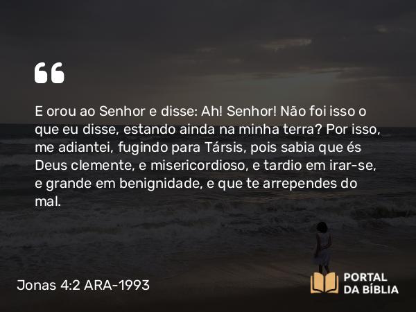 Jonas 4:2 ARA-1993 - E orou ao Senhor e disse: Ah! Senhor! Não foi isso o que eu disse, estando ainda na minha terra? Por isso, me adiantei, fugindo para Társis, pois sabia que és Deus clemente, e misericordioso, e tardio em irar-se, e grande em benignidade, e que te arrependes do mal.