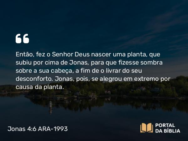 Jonas 4:6 ARA-1993 - SenhorEntão, fez o Senhor Deus nascer uma planta, que subiu por cima de Jonas, para que fizesse sombra sobre a sua cabeça, a fim de o livrar do seu desconforto. Jonas, pois, se alegrou em extremo por causa da planta.