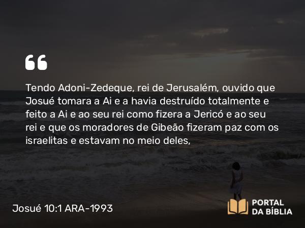 Josué 10:1 ARA-1993 - Tendo Adoni-Zedeque, rei de Jerusalém, ouvido que Josué tomara a Ai e a havia destruído totalmente e feito a Ai e ao seu rei como fizera a Jericó e ao seu rei e que os moradores de Gibeão fizeram paz com os israelitas e estavam no meio deles,