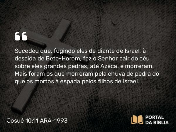 Josué 10:11 ARA-1993 - Sucedeu que, fugindo eles de diante de Israel, à descida de Bete-Horom, fez o Senhor cair do céu sobre eles grandes pedras, até Azeca, e morreram. Mais foram os que morreram pela chuva de pedra do que os mortos à espada pelos filhos de Israel.