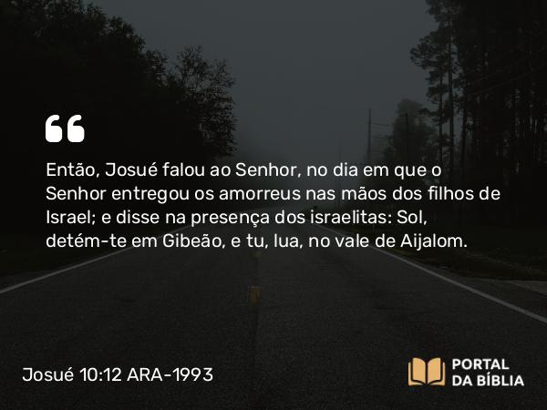 Josué 10:12 ARA-1993 - Então, Josué falou ao Senhor, no dia em que o Senhor entregou os amorreus nas mãos dos filhos de Israel; e disse na presença dos israelitas: Sol, detém-te em Gibeão, e tu, lua, no vale de Aijalom.