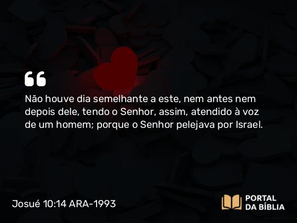 Josué 10:14 ARA-1993 - Não houve dia semelhante a este, nem antes nem depois dele, tendo o Senhor, assim, atendido à voz de um homem; porque o Senhor pelejava por Israel.