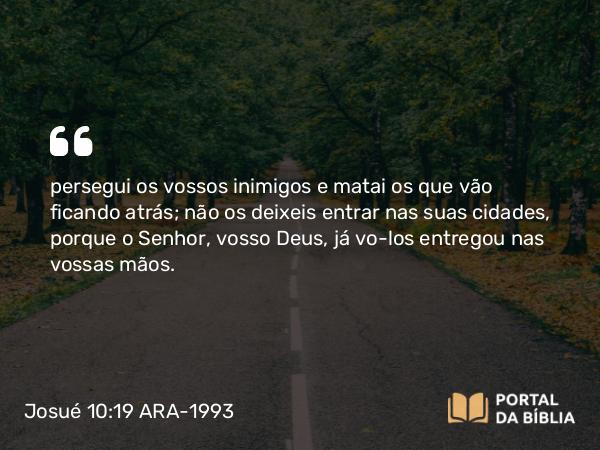 Josué 10:19 ARA-1993 - persegui os vossos inimigos e matai os que vão ficando atrás; não os deixeis entrar nas suas cidades, porque o Senhor, vosso Deus, já vo-los entregou nas vossas mãos.