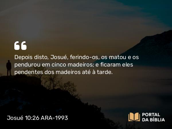 Josué 10:26 ARA-1993 - Depois disto, Josué, ferindo-os, os matou e os pendurou em cinco madeiros; e ficaram eles pendentes dos madeiros até à tarde.