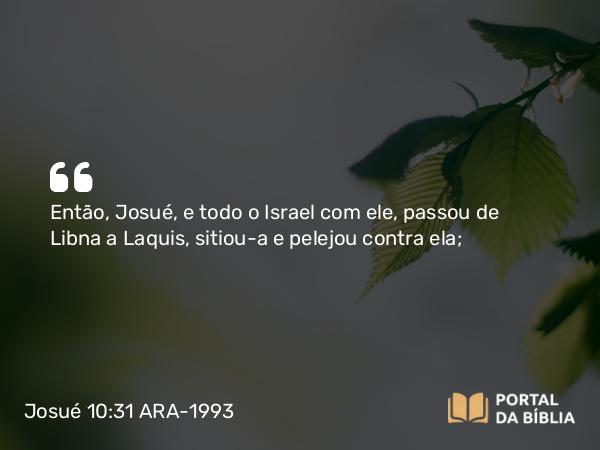 Josué 10:31 ARA-1993 - Então, Josué, e todo o Israel com ele, passou de Libna a Laquis, sitiou-a e pelejou contra ela;