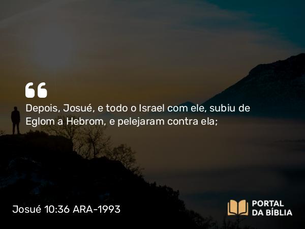 Josué 10:36 ARA-1993 - Depois, Josué, e todo o Israel com ele, subiu de Eglom a Hebrom, e pelejaram contra ela;