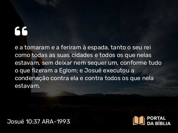 Josué 10:37 ARA-1993 - e a tomaram e a feriram à espada, tanto o seu rei como todas as suas cidades e todos os que nelas estavam, sem deixar nem sequer um, conforme tudo o que fizeram a Eglom; e Josué executou a condenação contra ela e contra todos os que nela estavam.