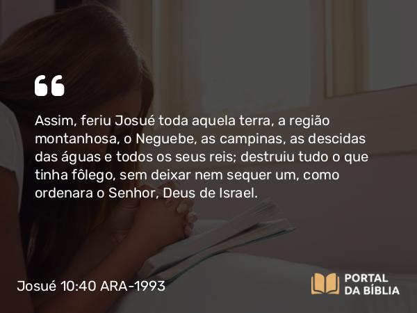 Josué 10:40 ARA-1993 - Assim, feriu Josué toda aquela terra, a região montanhosa, o Neguebe, as campinas, as descidas das águas e todos os seus reis; destruiu tudo o que tinha fôlego, sem deixar nem sequer um, como ordenara o Senhor, Deus de Israel.