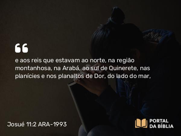 Josué 11:2 ARA-1993 - e aos reis que estavam ao norte, na região montanhosa, na Arabá, ao sul de Quinerete, nas planícies e nos planaltos de Dor, do lado do mar,