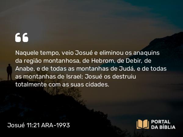 Josué 11:21-22 ARA-1993 - Naquele tempo, veio Josué e eliminou os anaquins da região montanhosa, de Hebrom, de Debir, de Anabe, e de todas as montanhas de Judá, e de todas as montanhas de Israel; Josué os destruiu totalmente com as suas cidades.