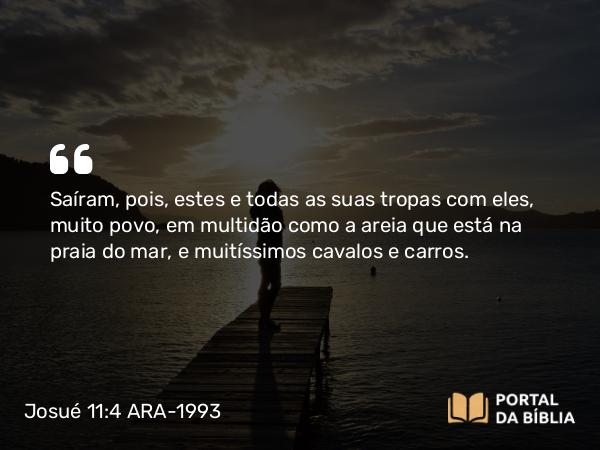 Josué 11:4 ARA-1993 - Saíram, pois, estes e todas as suas tropas com eles, muito povo, em multidão como a areia que está na praia do mar, e muitíssimos cavalos e carros.