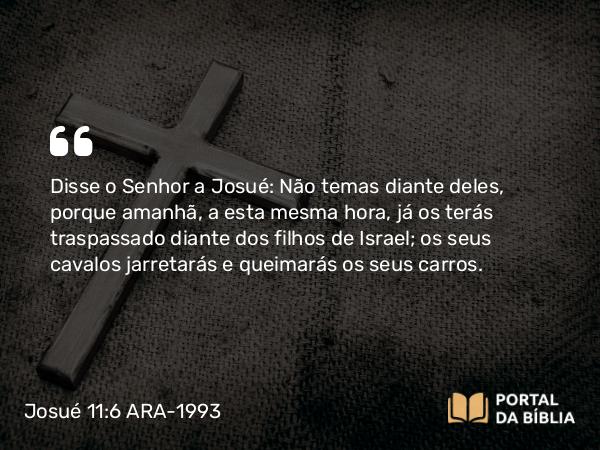 Josué 11:6 ARA-1993 - Disse o Senhor a Josué: Não temas diante deles, porque amanhã, a esta mesma hora, já os terás traspassado diante dos filhos de Israel; os seus cavalos jarretarás e queimarás os seus carros.