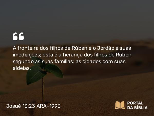 Josué 13:23 ARA-1993 - A fronteira dos filhos de Rúben é o Jordão e suas imediações; esta é a herança dos filhos de Rúben, segundo as suas famílias: as cidades com suas aldeias.