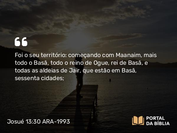 Josué 13:30 ARA-1993 - Foi o seu território: começando com Maanaim, mais todo o Basã, todo o reino de Ogue, rei de Basã, e todas as aldeias de Jair, que estão em Basã, sessenta cidades;