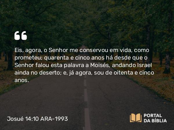 Josué 14:10 ARA-1993 - Eis, agora, o Senhor me conservou em vida, como prometeu; quarenta e cinco anos há desde que o Senhor falou esta palavra a Moisés, andando Israel ainda no deserto; e, já agora, sou de oitenta e cinco anos.