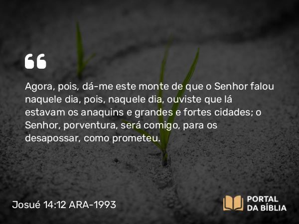 Josué 14:12 ARA-1993 - Agora, pois, dá-me este monte de que o Senhor falou naquele dia, pois, naquele dia, ouviste que lá estavam os anaquins e grandes e fortes cidades; o Senhor, porventura, será comigo, para os desapossar, como prometeu.