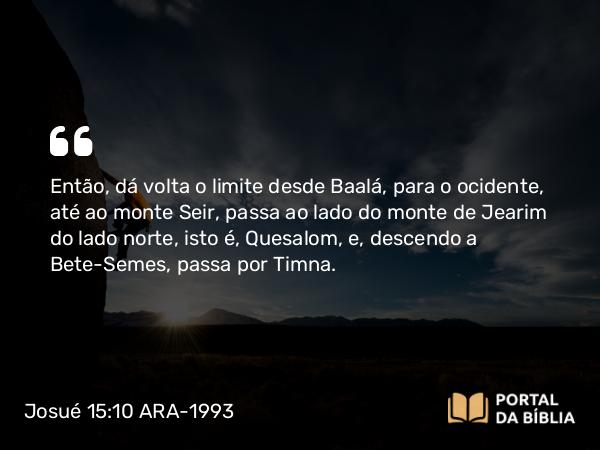 Josué 15:10 ARA-1993 - Então, dá volta o limite desde Baalá, para o ocidente, até ao monte Seir, passa ao lado do monte de Jearim do lado norte, isto é, Quesalom, e, descendo a Bete-Semes, passa por Timna.