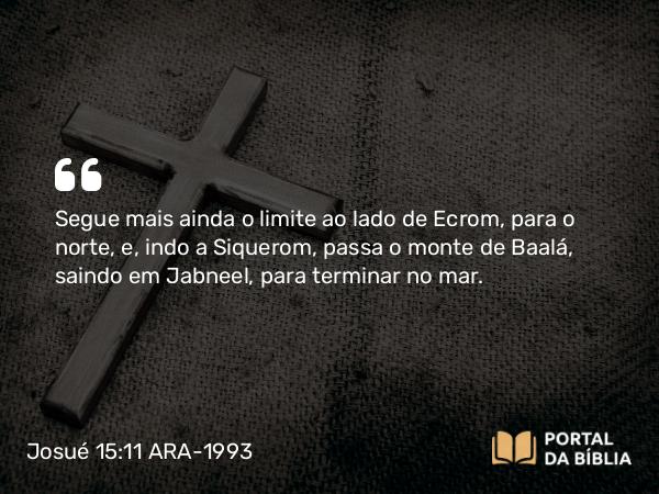 Josué 15:11 ARA-1993 - Segue mais ainda o limite ao lado de Ecrom, para o norte, e, indo a Siquerom, passa o monte de Baalá, saindo em Jabneel, para terminar no mar.