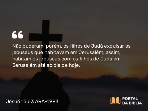 Josué 15:63 ARA-1993 - Não puderam, porém, os filhos de Judá expulsar os jebuseus que habitavam em Jerusalém; assim, habitam os jebuseus com os filhos de Judá em Jerusalém até ao dia de hoje.