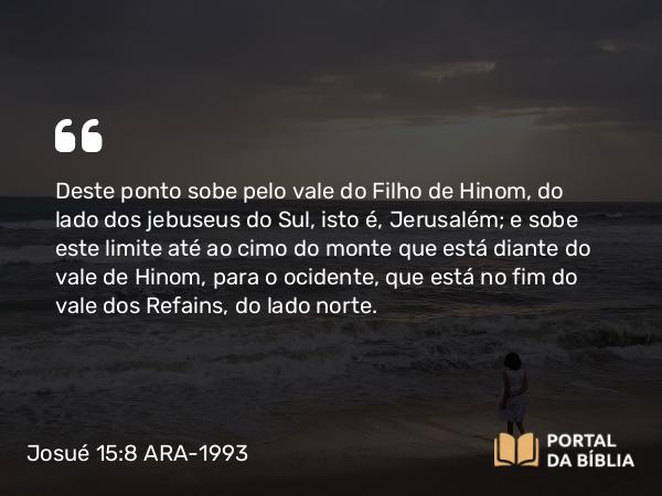 Josué 15:8 ARA-1993 - Deste ponto sobe pelo vale do Filho de Hinom, do lado dos jebuseus do Sul, isto é, Jerusalém; e sobe este limite até ao cimo do monte que está diante do vale de Hinom, para o ocidente, que está no fim do vale dos Refains, do lado norte.