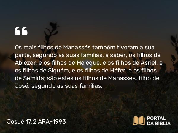 Josué 17:2 ARA-1993 - Os mais filhos de Manassés também tiveram a sua parte, segundo as suas famílias, a saber, os filhos de Abiezer, e os filhos de Heleque, e os filhos de Asriel, e os filhos de Siquém, e os filhos de Héfer, e os filhos de Semida; são estes os filhos de Manassés, filho de José, segundo as suas famílias.