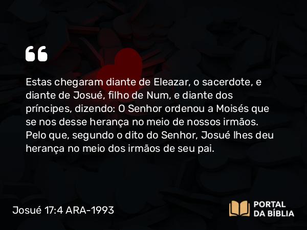 Josué 17:4 ARA-1993 - Estas chegaram diante de Eleazar, o sacerdote, e diante de Josué, filho de Num, e diante dos príncipes, dizendo: O Senhor ordenou a Moisés que se nos desse herança no meio de nossos irmãos. Pelo que, segundo o dito do Senhor, Josué lhes deu herança no meio dos irmãos de seu pai.