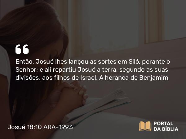 Josué 18:10 ARA-1993 - Então, Josué lhes lançou as sortes em Siló, perante o Senhor; e ali repartiu Josué a terra, segundo as suas divisões, aos filhos de Israel.