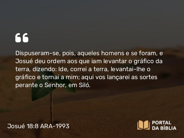 Josué 18:8 ARA-1993 - Dispuseram-se, pois, aqueles homens e se foram, e Josué deu ordem aos que iam levantar o gráfico da terra, dizendo: Ide, correi a terra, levantai-lhe o gráfico e tornai a mim; aqui vos lançarei as sortes perante o Senhor, em Siló.