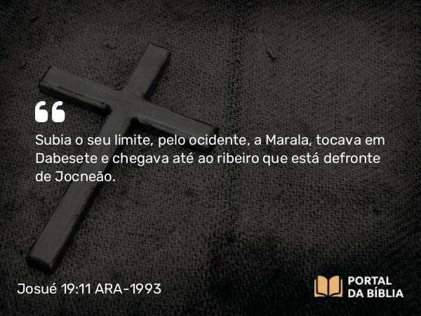 Josué 19:11 ARA-1993 - Subia o seu limite, pelo ocidente, a Marala, tocava em Dabesete e chegava até ao ribeiro que está defronte de Jocneão.