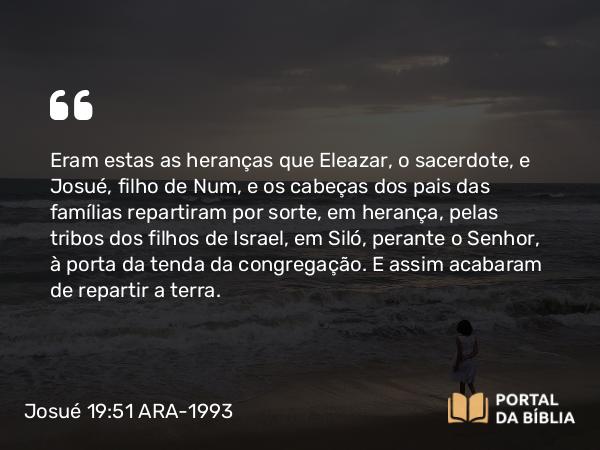 Josué 19:51 ARA-1993 - Eram estas as heranças que Eleazar, o sacerdote, e Josué, filho de Num, e os cabeças dos pais das famílias repartiram por sorte, em herança, pelas tribos dos filhos de Israel, em Siló, perante o Senhor, à porta da tenda da congregação. E assim acabaram de repartir a terra.