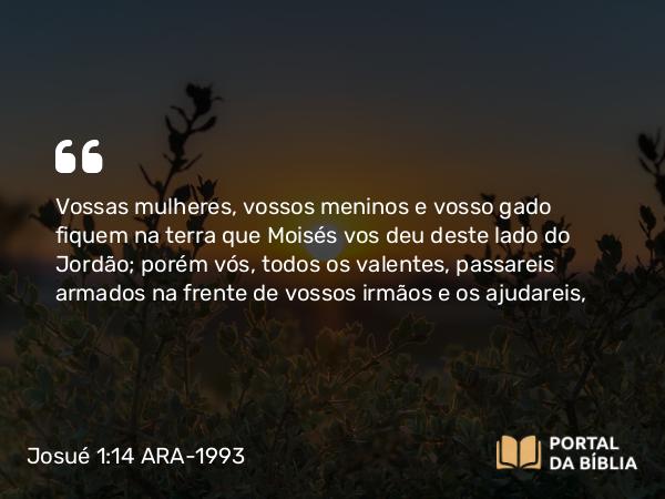 Josué 1:14 ARA-1993 - Vossas mulheres, vossos meninos e vosso gado fiquem na terra que Moisés vos deu deste lado do Jordão; porém vós, todos os valentes, passareis armados na frente de vossos irmãos e os ajudareis,