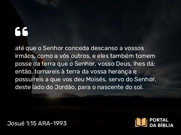 Josué 1:15 ARA-1993 - até que o Senhor conceda descanso a vossos irmãos, como a vós outros, e eles também tomem posse da terra que o Senhor, vosso Deus, lhes dá; então, tornareis à terra da vossa herança e possuireis a que vos deu Moisés, servo do Senhor, deste lado do Jordão, para o nascente do sol.