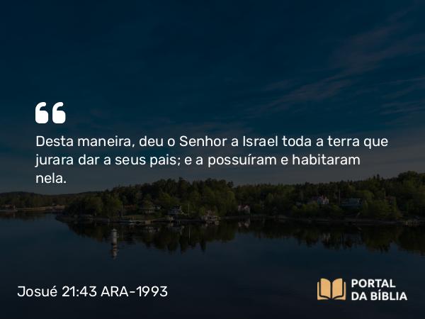 Josué 21:43 ARA-1993 - Desta maneira, deu o Senhor a Israel toda a terra que jurara dar a seus pais; e a possuíram e habitaram nela.