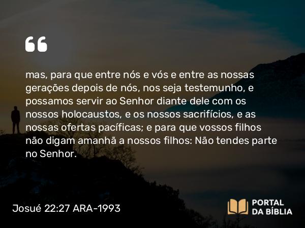 Josué 22:27-28 ARA-1993 - mas, para que entre nós e vós e entre as nossas gerações depois de nós, nos seja testemunho, e possamos servir ao Senhor diante dele com os nossos holocaustos, e os nossos sacrifícios, e as nossas ofertas pacíficas; e para que vossos filhos não digam amanhã a nossos filhos: Não tendes parte no Senhor.