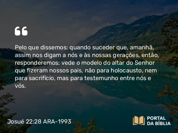 Josué 22:28 ARA-1993 - Pelo que dissemos: quando suceder que, amanhã, assim nos digam a nós e às nossas gerações, então, responderemos: vede o modelo do altar do Senhor que fizeram nossos pais, não para holocausto, nem para sacrifício, mas para testemunho entre nós e vós.