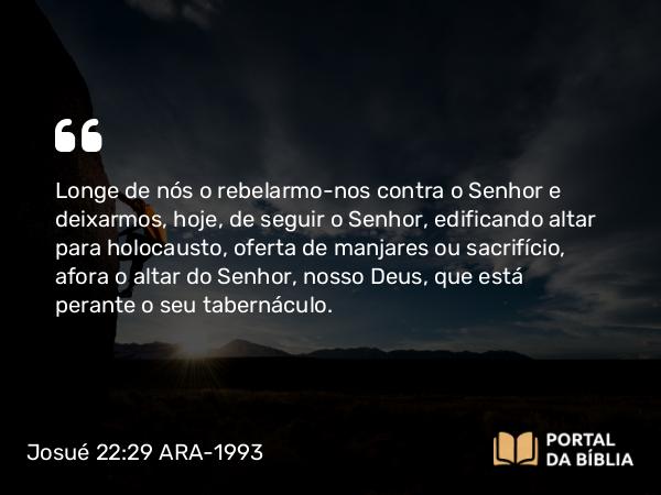 Josué 22:29 ARA-1993 - Longe de nós o rebelarmo-nos contra o Senhor e deixarmos, hoje, de seguir o Senhor, edificando altar para holocausto, oferta de manjares ou sacrifício, afora o altar do Senhor, nosso Deus, que está perante o seu tabernáculo.