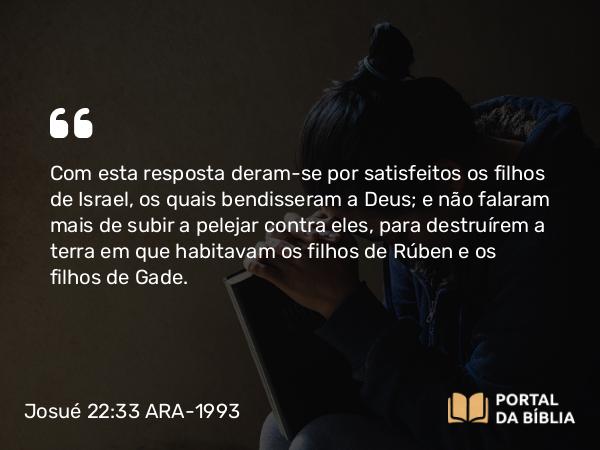 Josué 22:33 ARA-1993 - Com esta resposta deram-se por satisfeitos os filhos de Israel, os quais bendisseram a Deus; e não falaram mais de subir a pelejar contra eles, para destruírem a terra em que habitavam os filhos de Rúben e os filhos de Gade.