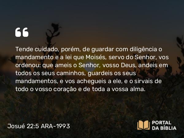 Josué 22:5 ARA-1993 - Tende cuidado, porém, de guardar com diligência o mandamento e a lei que Moisés, servo do Senhor, vos ordenou: que ameis o Senhor, vosso Deus, andeis em todos os seus caminhos, guardeis os seus mandamentos, e vos achegueis a ele, e o sirvais de todo o vosso coração e de toda a vossa alma.