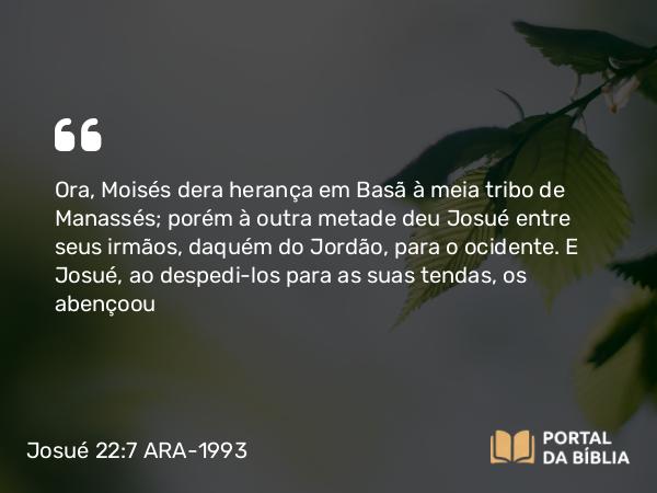 Josué 22:7 ARA-1993 - Ora, Moisés dera herança em Basã à meia tribo de Manassés; porém à outra metade deu Josué entre seus irmãos, daquém do Jordão, para o ocidente. E Josué, ao despedi-los para as suas tendas, os abençoou