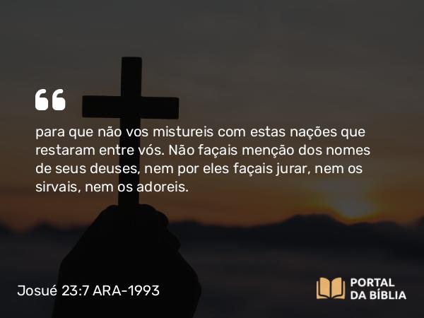 Josué 23:7 ARA-1993 - para que não vos mistureis com estas nações que restaram entre vós. Não façais menção dos nomes de seus deuses, nem por eles façais jurar, nem os sirvais, nem os adoreis.